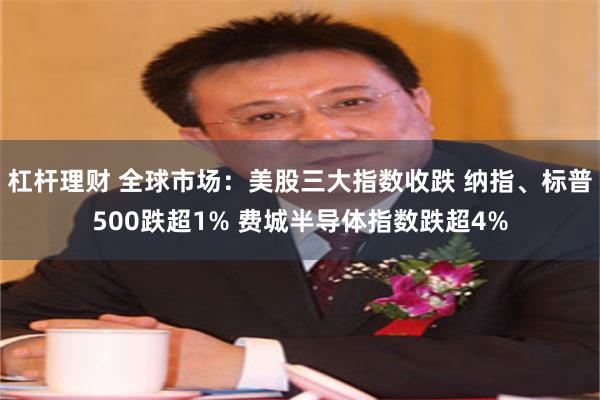 杠杆理财 全球市场：美股三大指数收跌 纳指、标普500跌超1% 费城半导体指数跌超4%