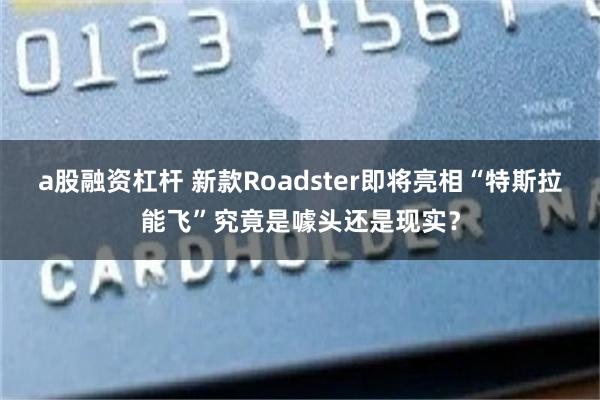a股融资杠杆 新款Roadster即将亮相“特斯拉能飞”究竟是噱头还是现实？